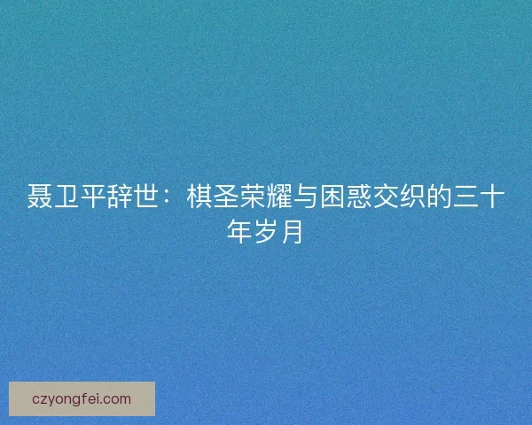 聂卫平辞世：棋圣荣耀与困惑交织的三十年岁月