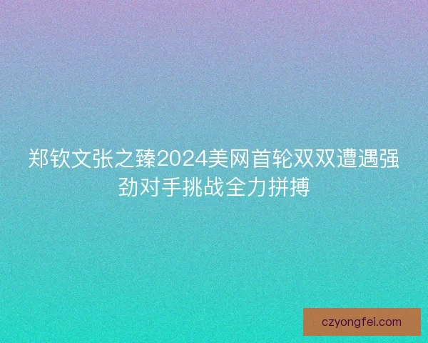 郑钦文张之臻2024美网首轮双双遭遇强劲对手挑战全力拼搏