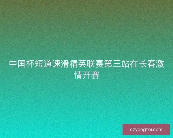 中国杯短道速滑精英联赛第三站在长春激情开赛