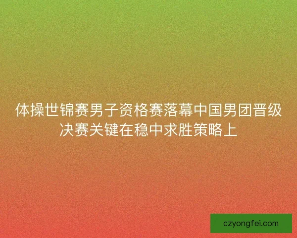 体操世锦赛男子资格赛落幕中国男团晋级决赛关键在稳中求胜策略上