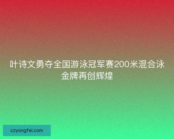 叶诗文勇夺全国游泳冠军赛200米混合泳金牌再创辉煌