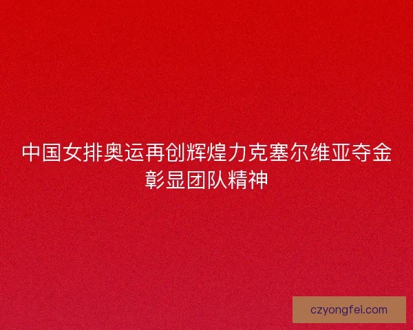 中国女排奥运再创辉煌力克塞尔维亚夺金彰显团队精神