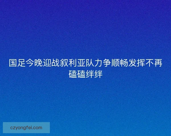 国足今晚迎战叙利亚队力争顺畅发挥不再磕磕绊绊 国足今晚迎战叙利亚队力争顺畅发挥不再磕磕绊绊