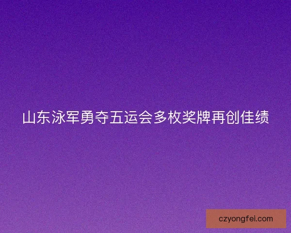 山东泳军勇夺五运会多枚奖牌再创佳绩