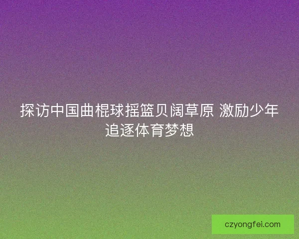 探访中国曲棍球摇篮贝阔草原 激励少年追逐体育梦想 探访中国曲棍球摇篮贝阔草原 激励少年追逐体育梦想