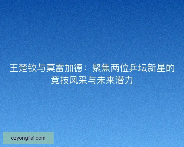 王楚钦与莫雷加德:聚焦两位乒坛新星的竞技风采与未来潜力 王楚钦与莫雷加德:聚焦两位乒坛新星的竞技风采与未来潜力