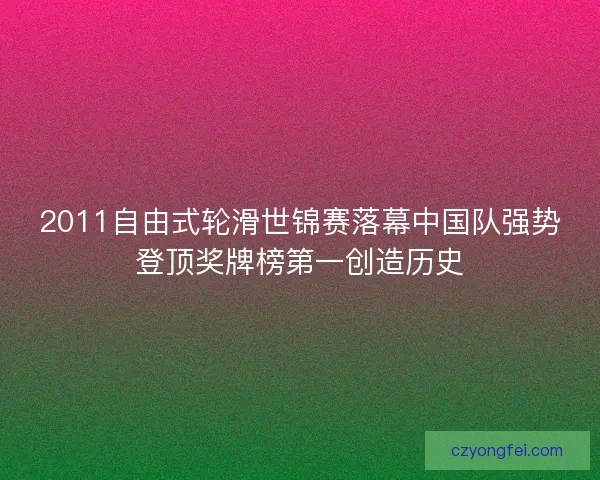 2011自由式轮滑世锦赛落幕中国队强势登顶奖牌榜第一创造历史 2011自由式轮滑世锦赛落幕中国队强势登顶奖牌榜第一创造历史