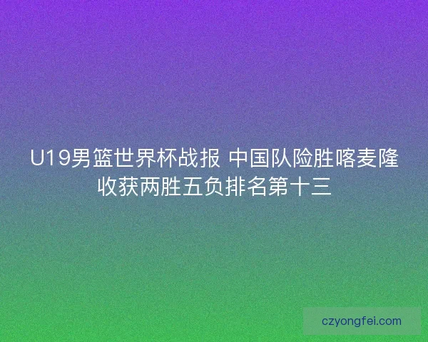 U19男篮世界杯战报 中国队险胜喀麦隆收获两胜五负排名第十三 U19男篮世界杯战报 中国队险胜喀麦隆收获两胜五负排名第十三