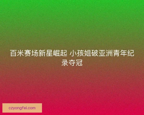 百米赛场新星崛起 小孩姐破亚洲青年纪录夺冠