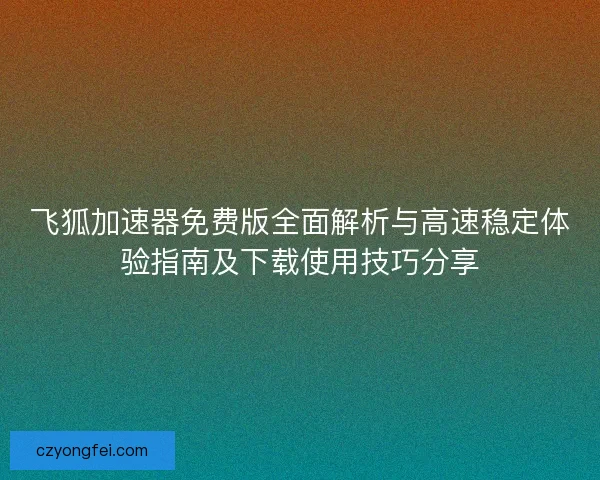 飞狐加速器免费版全面解析与高速稳定体验指南及下载使用技巧分享