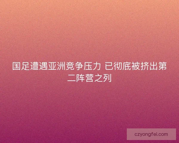 国足遭遇亚洲竞争压力 已彻底被挤出第二阵营之列 国足遭遇亚洲竞争压力 已彻底被挤出第二阵营之列