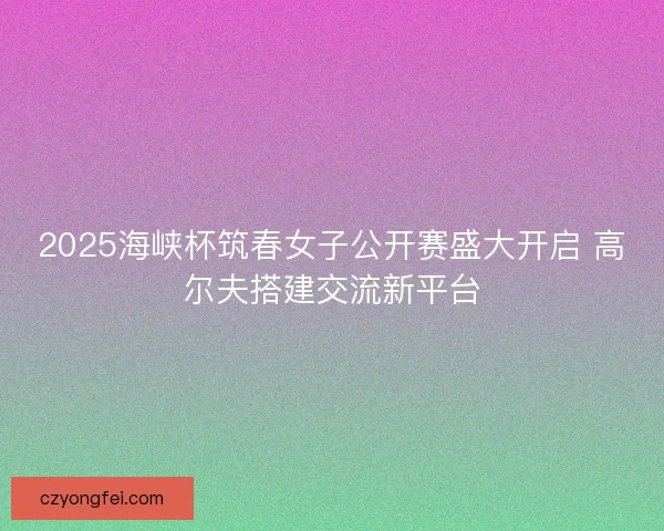 2025海峡杯筑春女子公开赛盛大开启 高尔夫搭建交流新平台