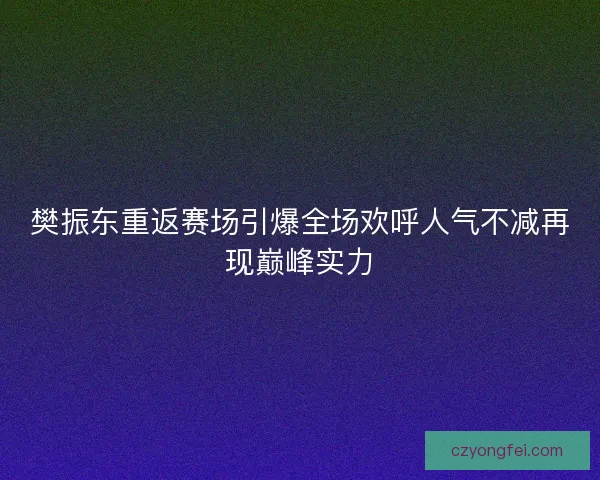 樊振东重返赛场引爆全场欢呼人气不减再现巅峰实力 樊振东重返赛场引爆全场欢呼人气不减再现巅峰实力