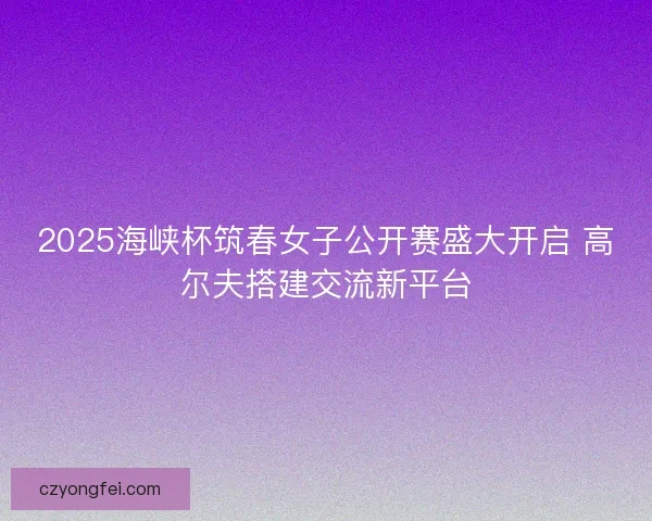 2025海峡杯筑春女子公开赛盛大开启 高尔夫搭建交流新平台 2025海峡杯筑春女子公开赛盛大开启 高尔夫搭建交流新平台