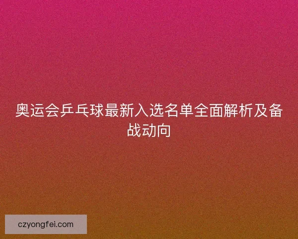 奥运会乒乓球最新入选名单全面解析及备战动向