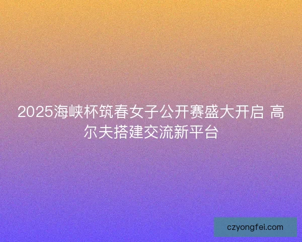 2025海峡杯筑春女子公开赛盛大开启 高尔夫搭建交流新平台