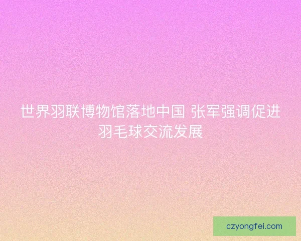 世界羽联博物馆落地中国 张军强调促进羽毛球交流发展
