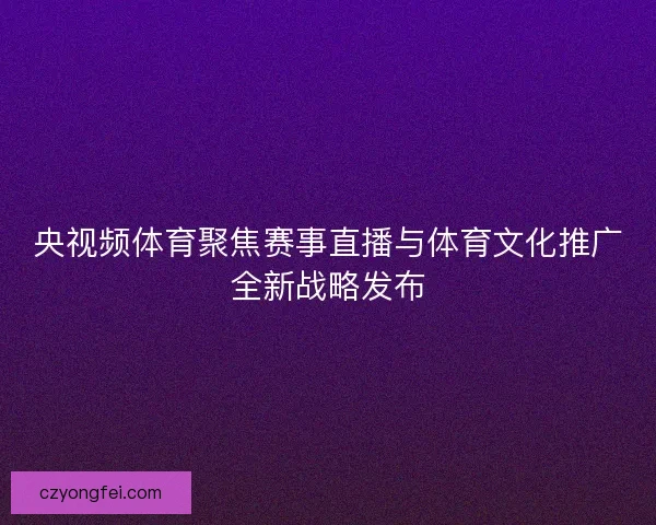 央视频体育聚焦赛事直播与体育文化推广全新战略发布