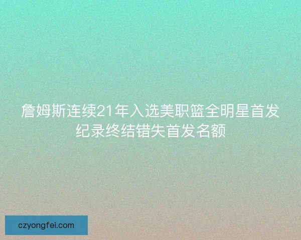詹姆斯连续21年入选美职篮全明星首发纪录终结错失首发名额