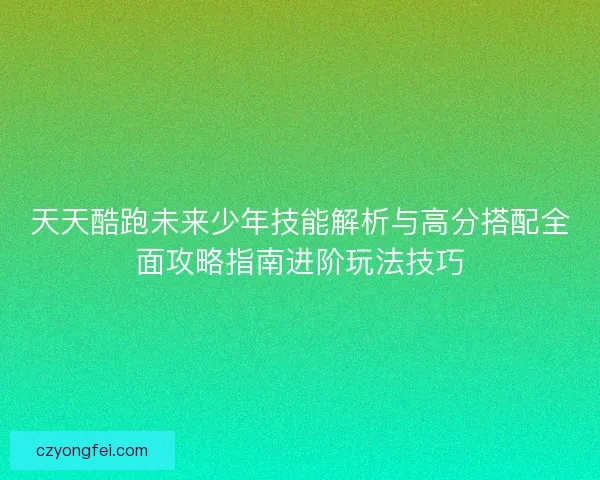 天天酷跑未来少年技能解析与高分搭配全面攻略指南进阶玩法技巧