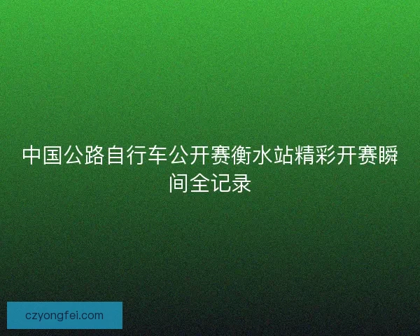 中国公路自行车公开赛衡水站精彩开赛瞬间全记录 中国公路自行车公开赛衡水站精彩开赛瞬间全记录