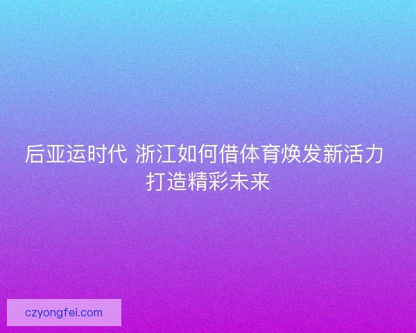 后亚运时代 浙江如何借体育焕发新活力 打造精彩未来 后亚运时代 浙江如何借体育焕发新活力 打造精彩未来