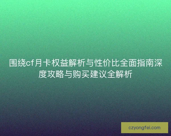 围绕cf月卡权益解析与性价比全面指南深度攻略与购买建议全解析 围绕cf月卡权益解析与性价比全面指南深度攻略与购买建议全解析